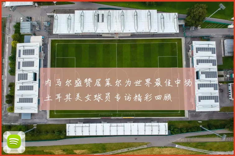 内马尔盛赞居莱尔为世界最佳中场土耳其美女球员专访精彩回顾