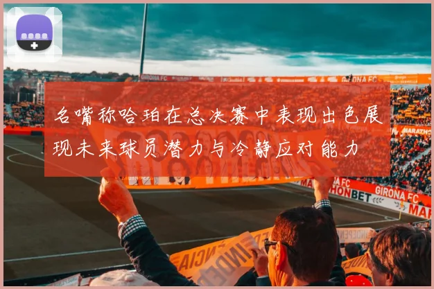 名嘴称哈珀在总决赛中表现出色展现未来球员潜力与冷静应对能力