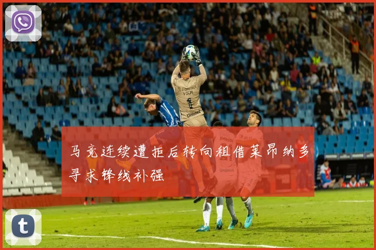 马竞连续遭拒后转向租借莱昂纳多寻求锋线补强