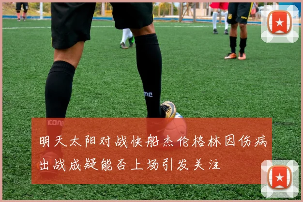 明天太阳对战快船杰伦格林因伤病出战成疑能否上场引发关注