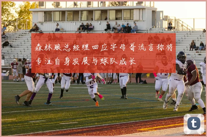 森林狼总经理回应字母哥流言称将专注自身发展与球队成长