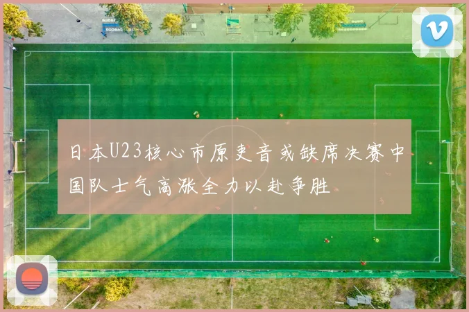 日本U23核心市原吏音或缺席决赛中国队士气高涨全力以赴争胜
