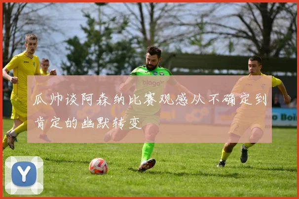 瓜帅谈阿森纳比赛观感从不确定到肯定的幽默转变