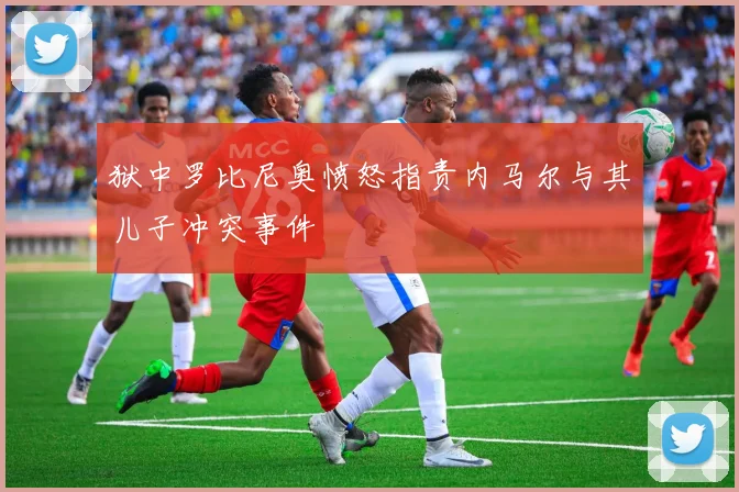 狱中罗比尼奥愤怒指责内马尔与其儿子冲突事件