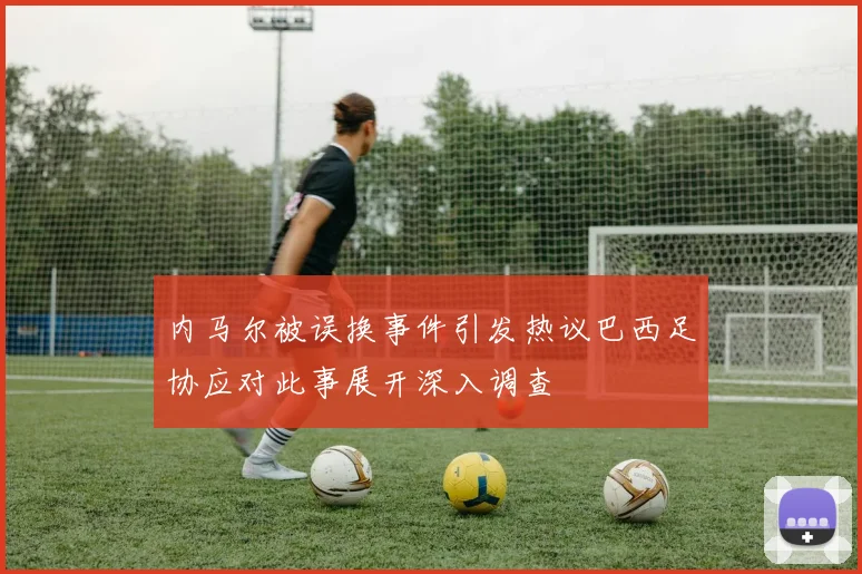内马尔被误换事件引发热议巴西足协应对此事展开深入调查