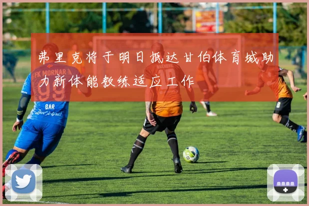 弗里克将于明日抵达甘伯体育城助力新体能教练适应工作