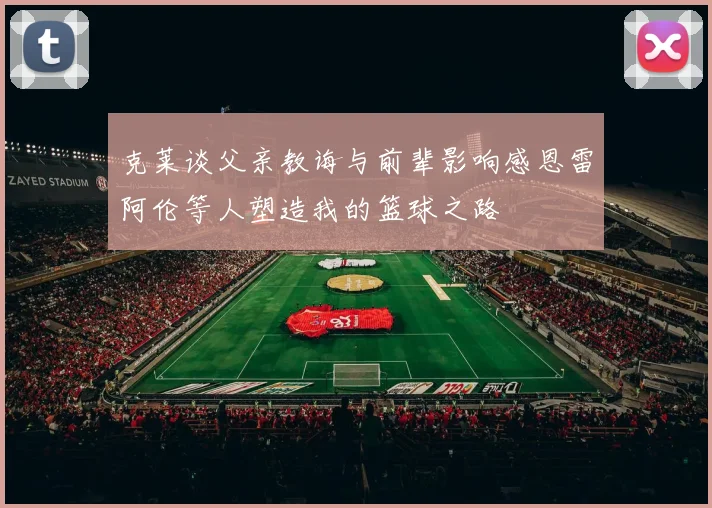 克莱谈父亲教诲与前辈影响感恩雷阿伦等人塑造我的篮球之路