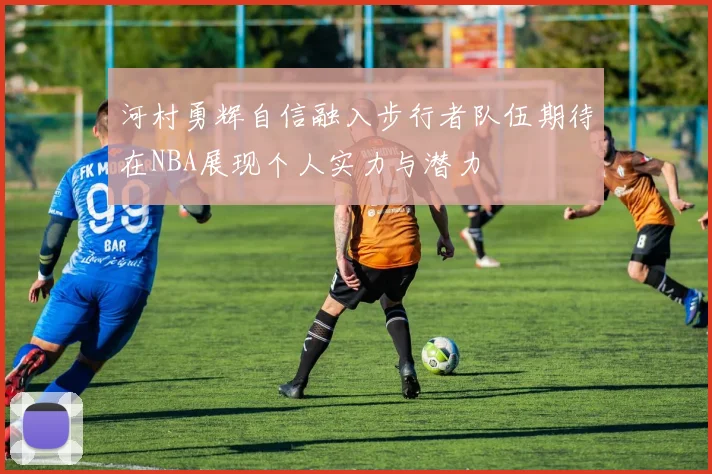 河村勇辉自信融入步行者队伍期待在NBA展现个人实力与潜力
