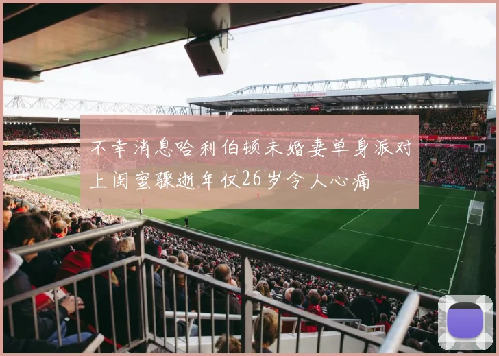 不幸消息哈利伯顿未婚妻单身派对上闺蜜骤逝年仅26岁令人心痛