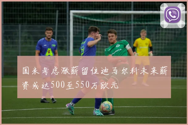 国米考虑涨薪留住迪马尔科未来薪资或达500至550万欧元