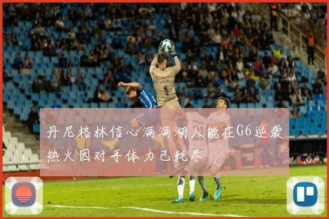 丹尼格林信心满满湖人能在G6逆袭热火因对手体力已耗尽