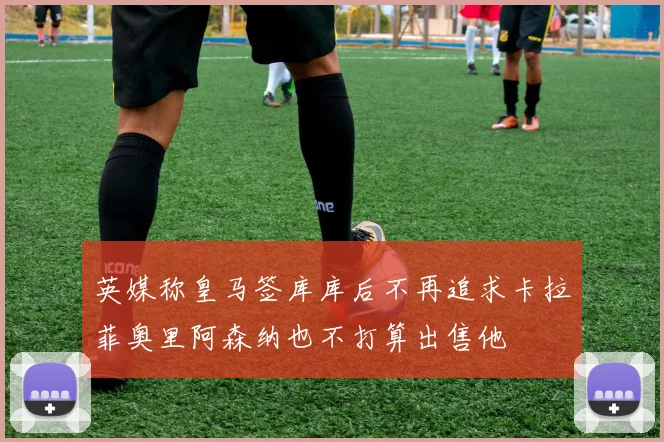 英媒称皇马签库库后不再追求卡拉菲奥里阿森纳也不打算出售他