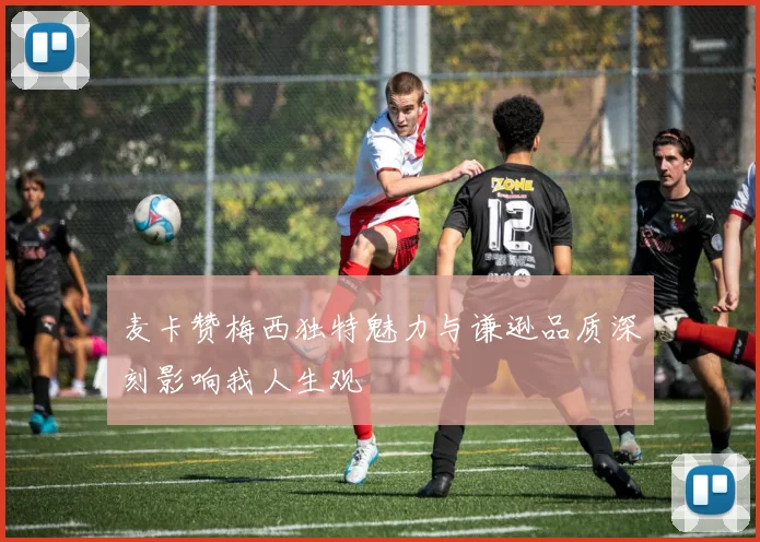 麦卡赞梅西独特魅力与谦逊品质深刻影响我人生观
