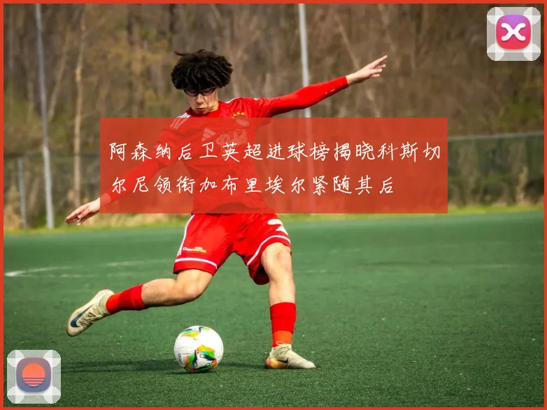 阿森纳后卫英超进球榜揭晓科斯切尔尼领衔加布里埃尔紧随其后