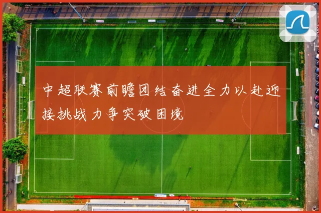 中超联赛前瞻团结奋进全力以赴迎接挑战力争突破困境