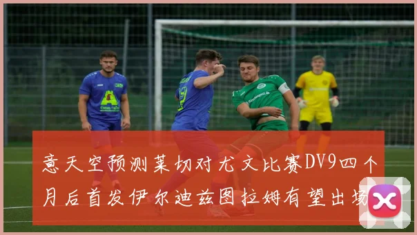 意天空预测莱切对尤文比赛DV9四个月后首发伊尔迪兹图拉姆有望出场