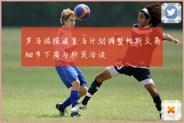 罗马诺报道皇马计划调整帕斯交易细节下周与科莫洽谈