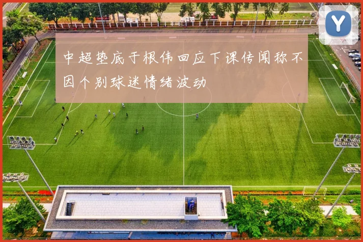 中超垫底于根伟回应下课传闻称不因个别球迷情绪波动