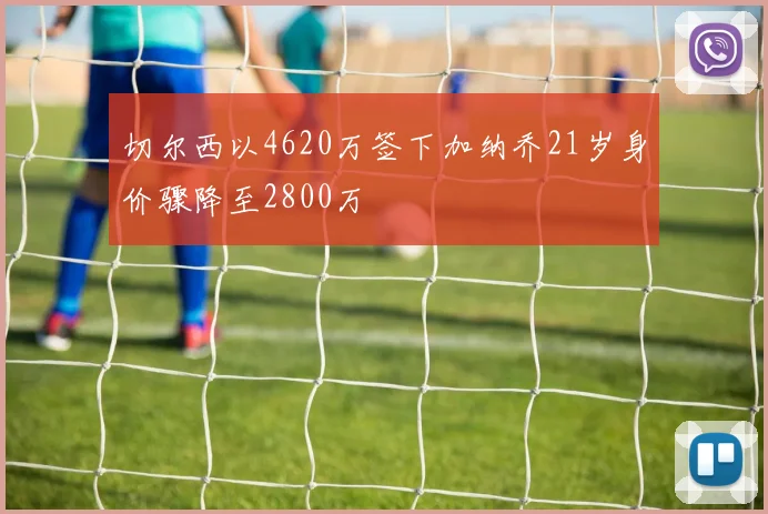 切尔西以4620万签下加纳乔21岁身价骤降至2800万