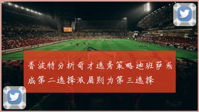 香波特分析奇才选秀策略迪班萨或成第二选择浓眉则为第三选择