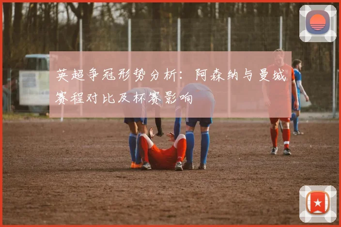 英超争冠形势分析：阿森纳与曼城赛程对比及杯赛影响