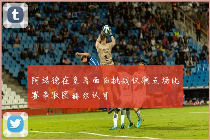 阿诺德在皇马面临挑战仅剩五场比赛争取图赫尔认可
