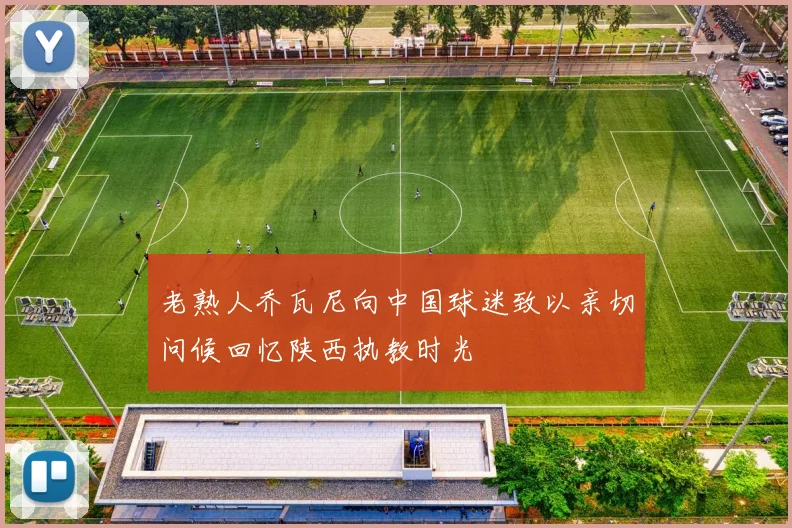 老熟人乔瓦尼向中国球迷致以亲切问候回忆陕西执教时光
