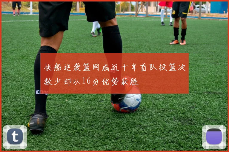快船逆袭篮网成近十年首队投篮次数少却以16分优势获胜